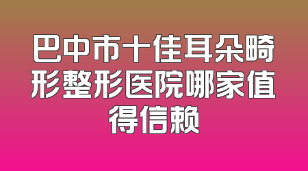 巴中市十佳耳朵畸形整形医院哪家值得信赖