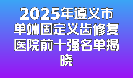 2025年遵义市单端固定义齿修复医院前十强名单揭晓