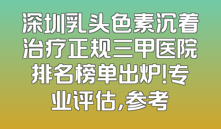 深圳乳头色素沉着治疗正规三甲医院排名榜单出炉！专业评估，参考