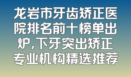 龙岩市牙齿矫正医院排名前十榜单出炉，下牙突出矫正专业机构精选推荐