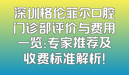 深圳格伦菲尔口腔门诊部评价与费用一览：专家推荐及收费标准解析！