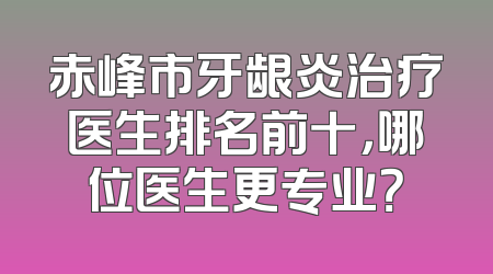 赤峰市牙龈炎治疗医生排名前十，哪位医生更专业？