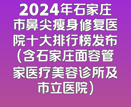 2024年石家庄市鼻尖瘦身修复医院十大排行榜发布(含石家庄面容管家医疗美容诊所及市立医院)