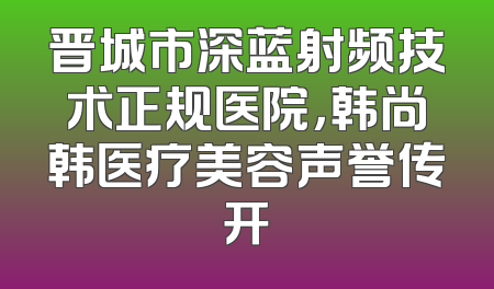 晋城市深蓝射频技术正规医院，韩尚韩医疗美容声誉传开