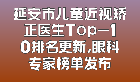 延安市儿童近视矫正医生Top_10排名更新，眼科专家榜单发布