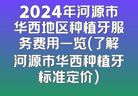2024年河源市华西地区种植牙服务费用一览（了解河源市华西种植牙标准定价）