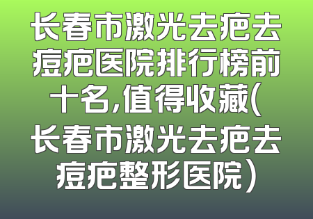 长春市激光去疤去痘疤医院排行榜前十名，值得收藏（长春市激光去疤去痘疤整形医院）