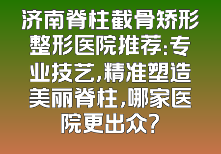 济南脊柱截骨矫形整形医院推荐：专业技艺，精准塑造美丽脊柱，哪家医院更出众？