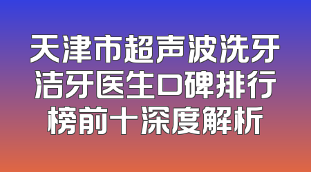 天津市超声波洗牙洁牙医生口碑排行榜前十深度解析