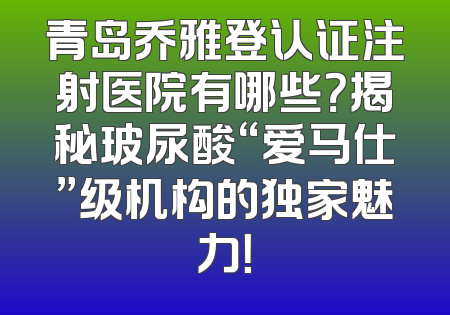 青岛乔雅登认证注射医院有哪些？揭秘玻尿酸“爱马仕”级机构的独家魅力！