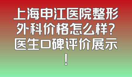 上海申江医院整形外科价格怎么样？医生口碑评价展示！