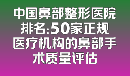 中国鼻部整形医院排名：50家正规医疗机构的鼻部手术质量评估