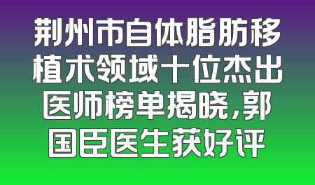 荆州市自体脂肪移植术领域十位杰出医师榜单揭晓，郭国臣医生获好评