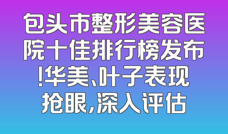 包头市整形美容医院十佳排行榜发布！华美、叶子表现抢眼，深入评估
