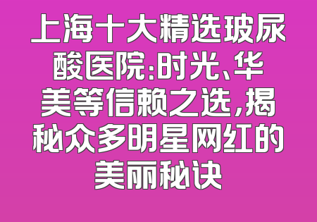 上海十大精选玻尿酸医院：时光、华美等信赖之选，揭秘众多明星网红的美丽秘诀