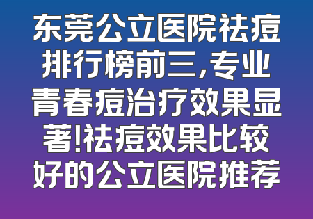 东莞公立医院祛痘排行榜前三，专业青春痘治疗效果显著！祛痘效果比较好的公立医院推荐