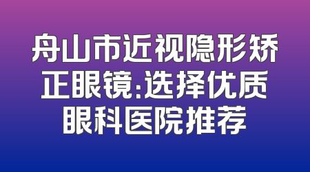舟山市近视隐形矫正眼镜：选择优质眼科医院推荐