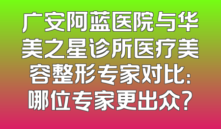 广安阿蓝医院与华美之星诊所医疗美容整形专家对比：哪位专家更出众？