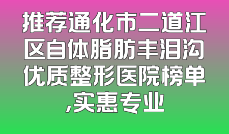 推荐通化市二道江区自体脂肪丰泪沟优质整形医院榜单，实惠专业