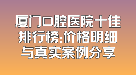 厦门口腔医院十佳排行榜：价格明细与真实案例分享