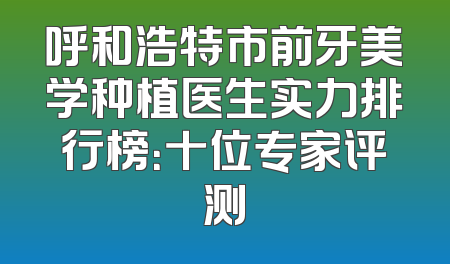 呼和浩特市前牙美学种植医生实力排行榜：十位专家评测