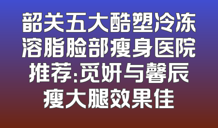韶关五大酷塑冷冻溶脂脸部瘦身医院推荐：觅妍与馨辰瘦大腿效果佳