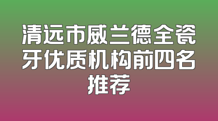 清远市威兰德全瓷牙优质机构前四名推荐
