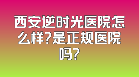 西安逆时光医院怎么样？是正规医院吗？
