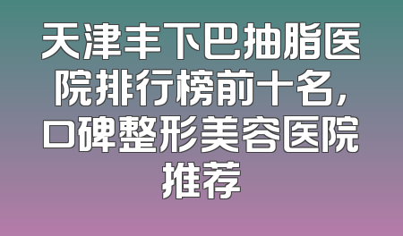 天津丰下巴抽脂医院排行榜前十名，口碑整形美容医院推荐