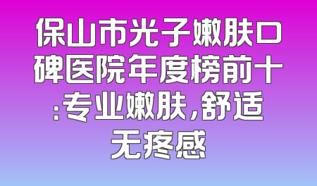 保山市光子嫩肤口碑医院年度榜前十：专业嫩肤，舒适无疼感