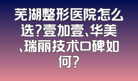 芜湖整形医院怎么选？壹加壹、华美、瑞丽技术口碑如何？