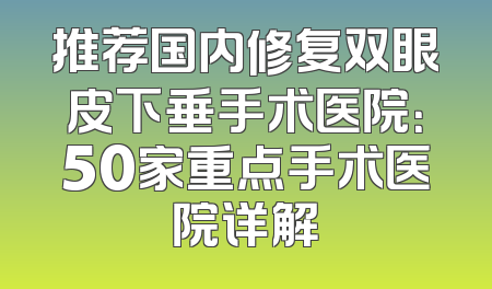 推荐国内修复双眼皮下垂手术医院：50家重点手术医院详解