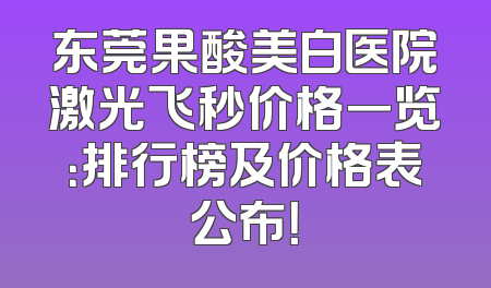 东莞果酸美白医院激光飞秒价格一览：排行榜及价格表公布！