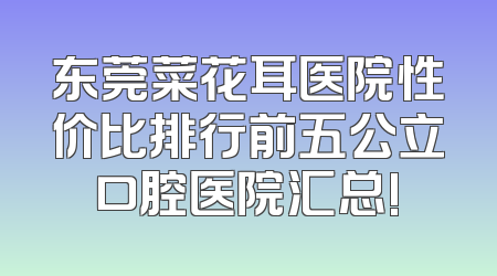 东莞菜花耳医院性价比排行前五公立口腔医院汇总!