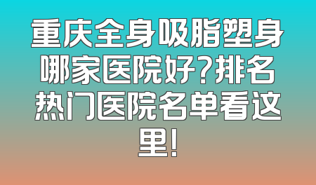 重庆全身吸脂塑身哪家医院好？排名热门医院名单看这里！