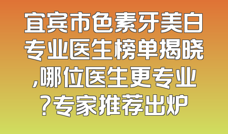 宜宾市色素牙美白专业医生榜单揭晓，哪位医生更专业？专家推荐出炉