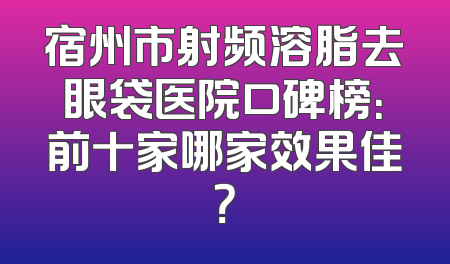 宿州市射频溶脂去眼袋医院口碑榜：前十家哪家效果佳？