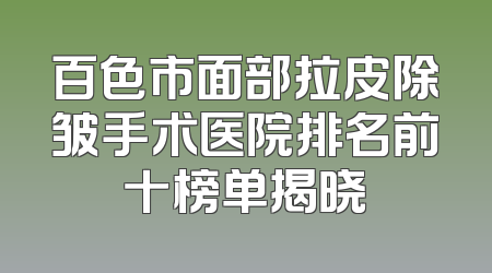 百色市面部拉皮除皱手术医院排名前十榜单揭晓