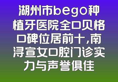 湖州市bego种植牙医院全口贝格口碑位居前十，南浔宣女口腔门诊实力与声誉俱佳