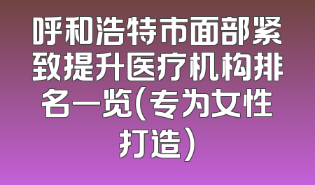 呼和浩特市面部紧致提升医疗机构排名一览（专为女性打造）