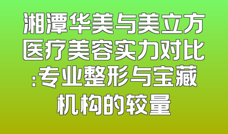 湘潭华美与美立方医疗美容实力对比：专业整形与宝藏机构的较量