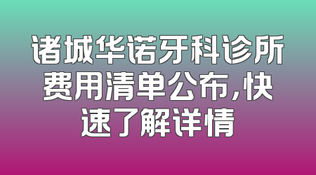 诸城华诺牙科诊所费用清单公布，快速了解详情