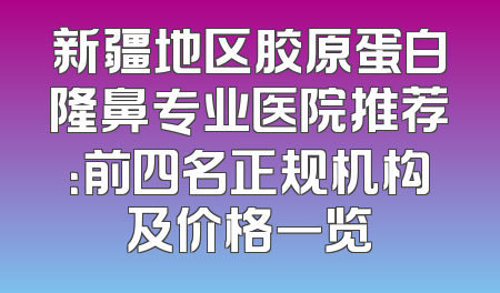 新疆地区胶原蛋白隆鼻专业医院推荐：前四名正规机构及价格一览