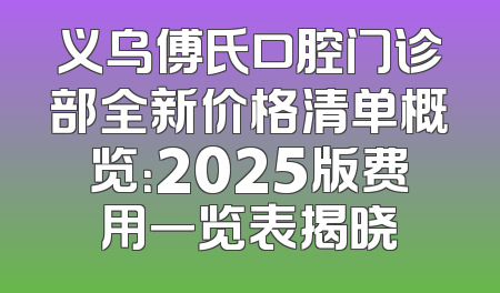 义乌傅氏口腔门诊部全新价格清单概览：2025版费用一览表揭晓