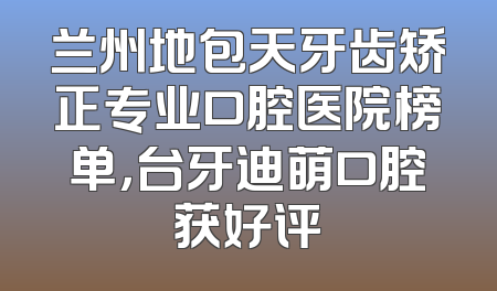 兰州地包天牙齿矫正专业口腔医院榜单，台牙迪萌口腔获好评