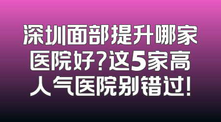 深圳面部提升哪家医院好？这5家高人气医院别错过！