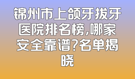 锦州市上颌牙拔牙医院排名榜，哪家安全靠谱？名单揭晓