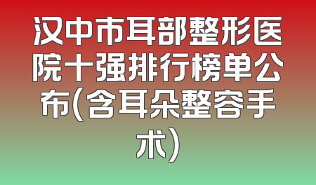 汉中市耳部整形医院十强排行榜单公布（含耳朵整容手术）