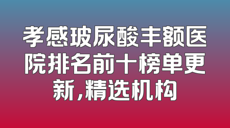 孝感玻尿酸丰额医院排名前十榜单更新，精选机构