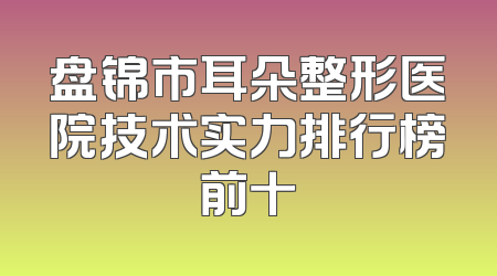 盘锦市耳朵整形医院技术实力排行榜前十